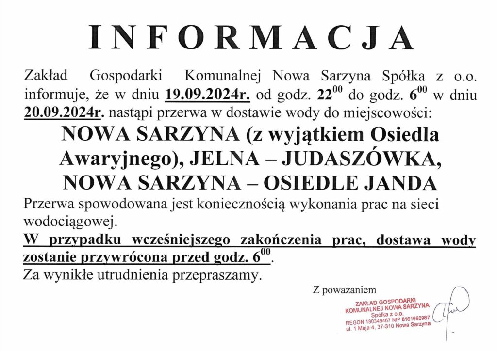 KOMUNIKAT
Zakład Gospodarki Komunalnej Nowa Sarzyna Sp. z o.o. informuje, że w dniu 19 września 2024 r. od godziny 22:00 do godziny 6:00 dnia 20 września 2024 r. nastąpi przerwa w dostawie wody dla mieszkańców:
Nowej Sarzyny (z wyłączeniem Osiedla Awaryjnego),
Jelnej – Judaszwówki,
Nowej Sarzyny – Osiedla Janda.
Przerwa wynika z konieczności przeprowadzenia prac na sieci wodociągowej.
Jeśli prace zakończą się wcześniej, dostawa wody zostanie wznowiona przed godziną 6:00.
Za wszelkie niedogodności przepraszamy.
Zakład Gospodarki Komunalnej Nowa Sarzyna Sp. z o.o.